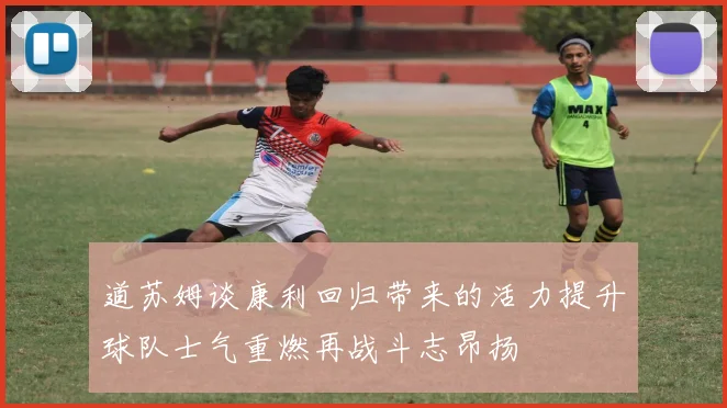 道苏姆谈康利回归带来的活力提升球队士气重燃再战斗志昂扬