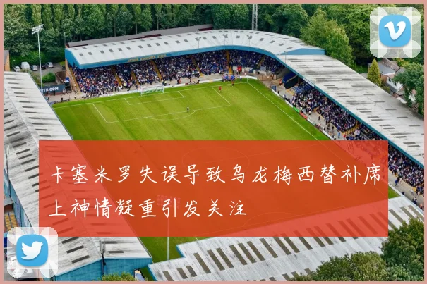 卡塞米罗失误导致乌龙梅西替补席上神情凝重引发关注