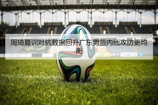 周琦夏训对抗数据回升广东男篮内线攻防更均衡