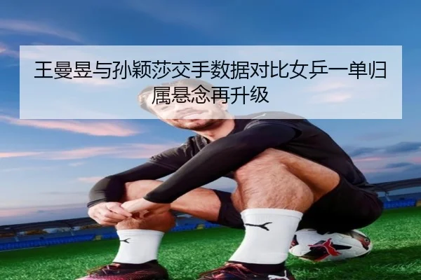 王曼昱与孙颖莎交手数据对比女乒一单归属悬念再升级